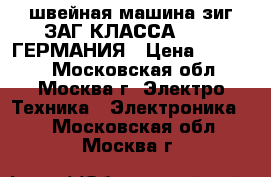 швейная машина зиг_ЗАГ КЛАССА 53_2  ГЕРМАНИЯ › Цена ­ 15 000 - Московская обл., Москва г. Электро-Техника » Электроника   . Московская обл.,Москва г.